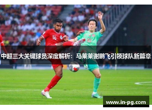 中超三大关键球员深度解析：马莱莱谢鹏飞引领球队新篇章