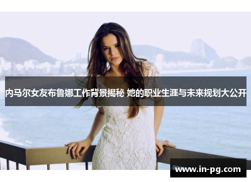 内马尔女友布鲁娜工作背景揭秘 她的职业生涯与未来规划大公开