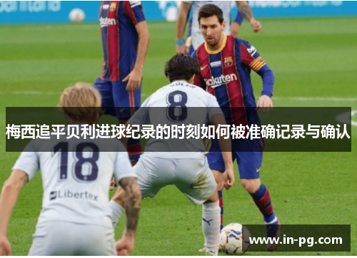 梅西追平贝利进球纪录的时刻如何被准确记录与确认