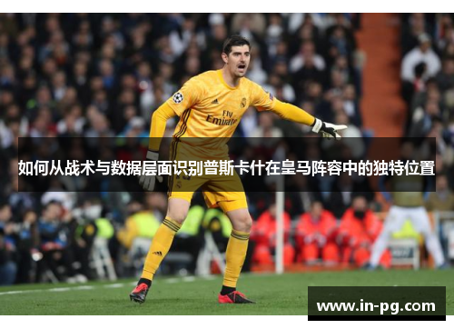 如何从战术与数据层面识别普斯卡什在皇马阵容中的独特位置