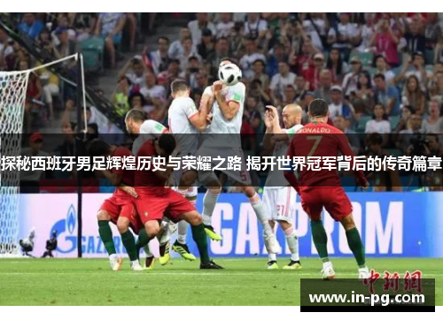 探秘西班牙男足辉煌历史与荣耀之路 揭开世界冠军背后的传奇篇章