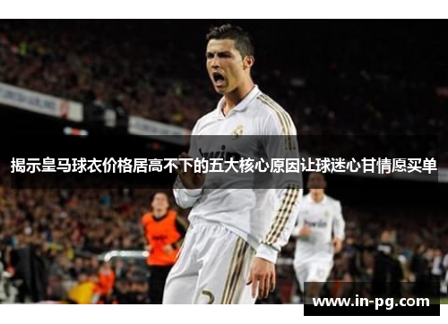 揭示皇马球衣价格居高不下的五大核心原因让球迷心甘情愿买单