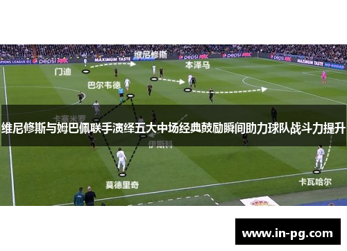 维尼修斯与姆巴佩联手演绎五大中场经典鼓励瞬间助力球队战斗力提升