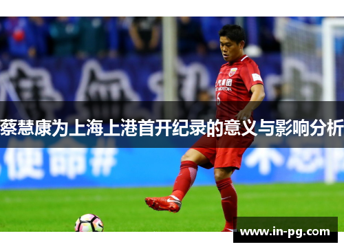 蔡慧康为上海上港首开纪录的意义与影响分析 蔡慧康为上海上港首开纪录的意义与影响分析