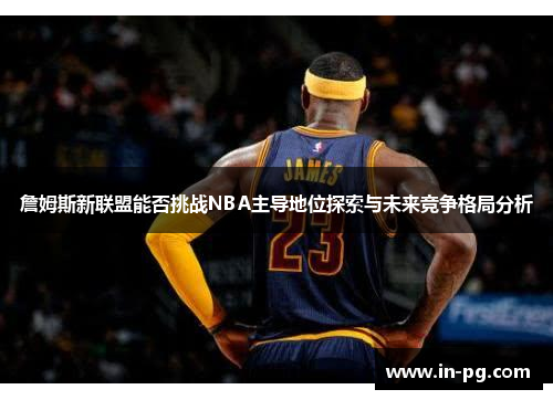 詹姆斯新联盟能否挑战NBA主导地位探索与未来竞争格局分析 詹姆斯新联盟能否挑战NBA主导地位探索与未来竞争格局分析