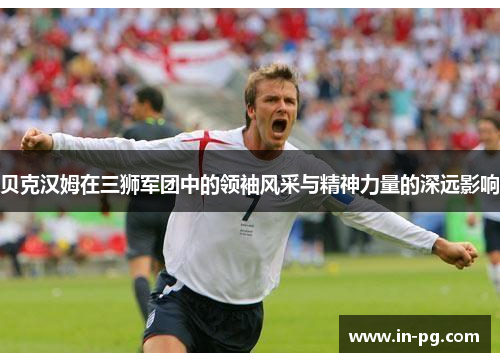贝克汉姆在三狮军团中的领袖风采与精神力量的深远影响