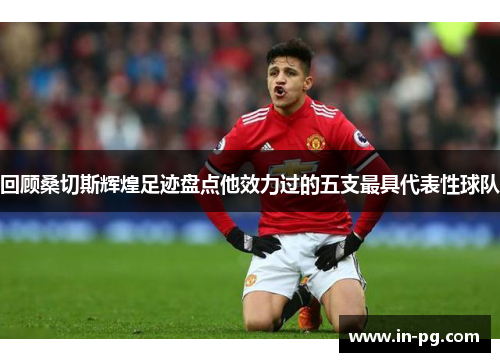 回顾桑切斯辉煌足迹盘点他效力过的五支最具代表性球队