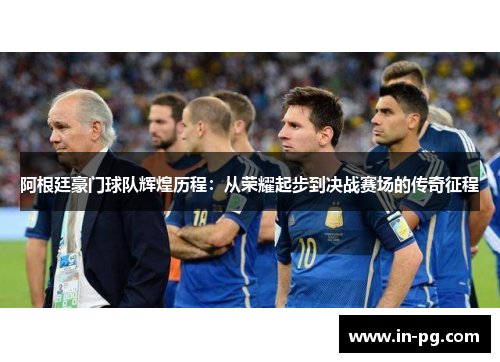 阿根廷豪门球队辉煌历程：从荣耀起步到决战赛场的传奇征程