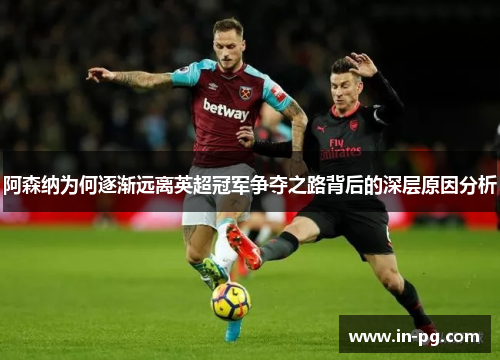 阿森纳为何逐渐远离英超冠军争夺之路背后的深层原因分析 阿森纳为何逐渐远离英超冠军争夺之路背后的深层原因分析