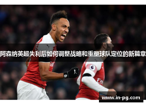 阿森纳英超失利后如何调整战略和重塑球队定位的新篇章 阿森纳英超失利后如何调整战略和重塑球队定位的新篇章