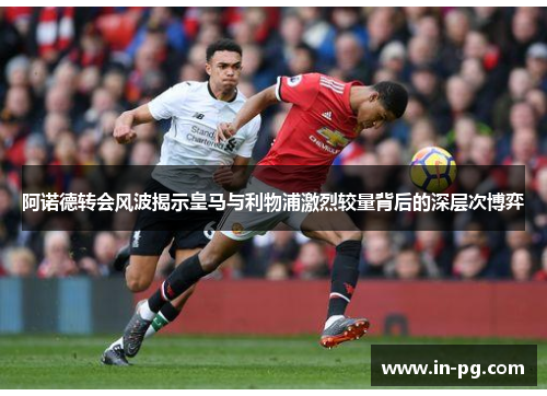 阿诺德转会风波揭示皇马与利物浦激烈较量背后的深层次博弈