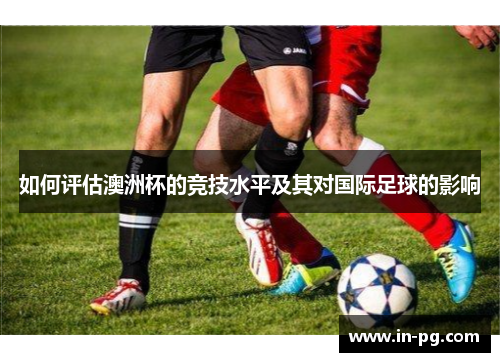 如何评估澳洲杯的竞技水平及其对国际足球的影响