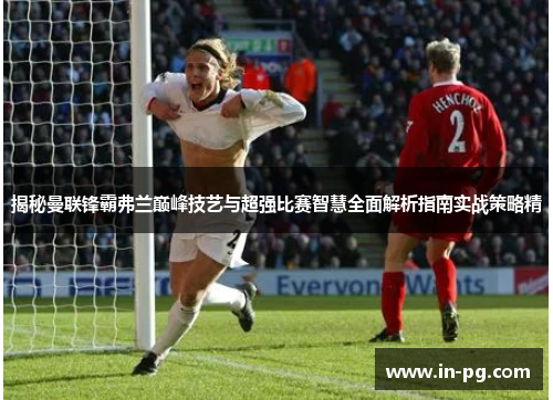 揭秘曼联锋霸弗兰巅峰技艺与超强比赛智慧全面解析指南实战策略精