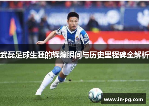武磊足球生涯的辉煌瞬间与历史里程碑全解析