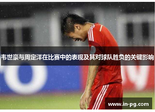 韦世豪与周定洋在比赛中的表现及其对球队胜负的关键影响