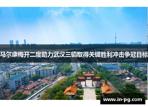 马尔康梅开二度助力武汉三镇取得关键胜利冲击争冠目标 马尔康梅开二度助力武汉三镇取得关键胜利冲击争冠目标