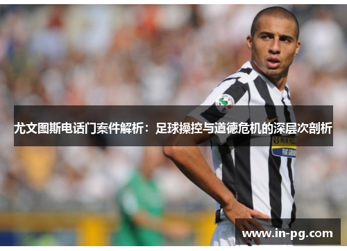 尤文图斯电话门案件解析：足球操控与道德危机的深层次剖析