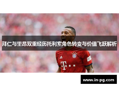 拜仁与里昂双重经历托利索角色转变与价值飞跃解析 拜仁与里昂双重经历托利索角色转变与价值飞跃解析