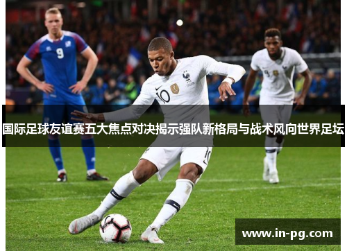 国际足球友谊赛五大焦点对决揭示强队新格局与战术风向世界足坛 国际足球友谊赛五大焦点对决揭示强队新格局与战术风向世界足坛