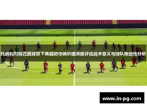 托纳利对阵巴西背景下英超防守端价值深度评估战术意义与球队稳定性分析 托纳利对阵巴西背景下英超防守端价值深度评估战术意义与球队稳定性分析