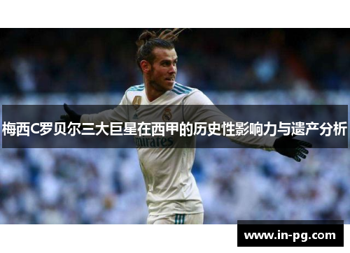 梅西C罗贝尔三大巨星在西甲的历史性影响力与遗产分析