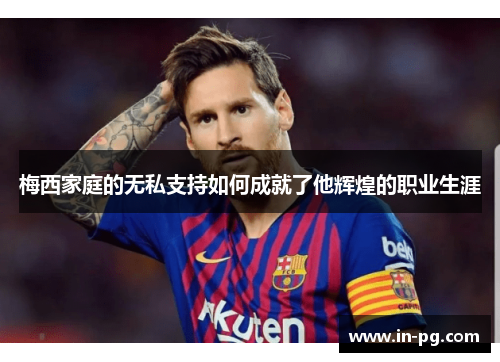 梅西家庭的无私支持如何成就了他辉煌的职业生涯 梅西家庭的无私支持如何成就了他辉煌的职业生涯