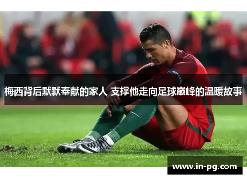 梅西背后默默奉献的家人 支撑他走向足球巅峰的温暖故事 梅西背后默默奉献的家人 支撑他走向足球巅峰的温暖故事