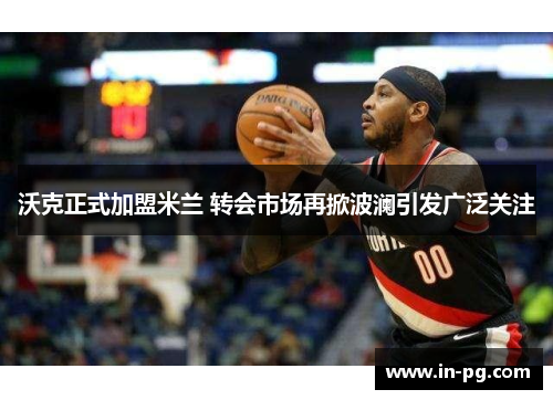 沃克正式加盟米兰 转会市场再掀波澜引发广泛关注