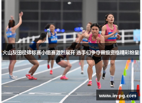 火山灰田径锦标赛小组赛激烈展开 选手们争夺晋级资格精彩纷呈