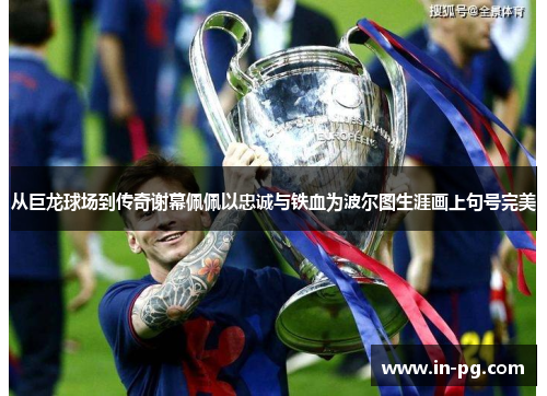 从巨龙球场到传奇谢幕佩佩以忠诚与铁血为波尔图生涯画上句号完美