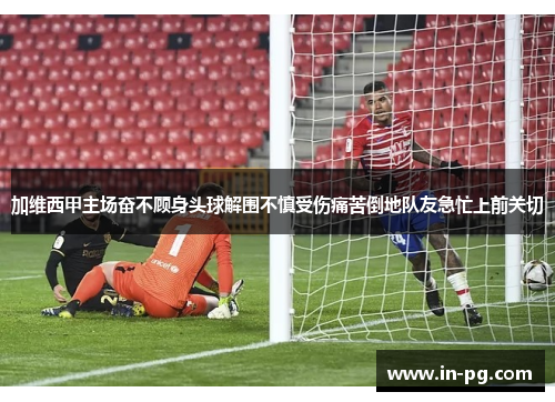 加维西甲主场奋不顾身头球解围不慎受伤痛苦倒地队友急忙上前关切 加维西甲主场奋不顾身头球解围不慎受伤痛苦倒地队友急忙上前关切
