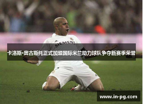 卡洛斯·奥古斯托正式加盟国际米兰助力球队争夺新赛季荣誉