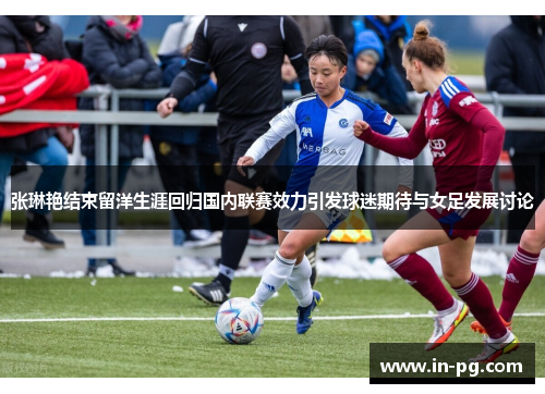 张琳艳结束留洋生涯回归国内联赛效力引发球迷期待与女足发展讨论 张琳艳结束留洋生涯回归国内联赛效力引发球迷期待与女足发展讨论