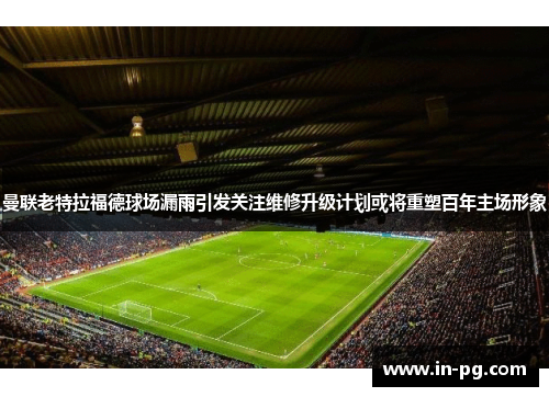 曼联老特拉福德球场漏雨引发关注维修升级计划或将重塑百年主场形象