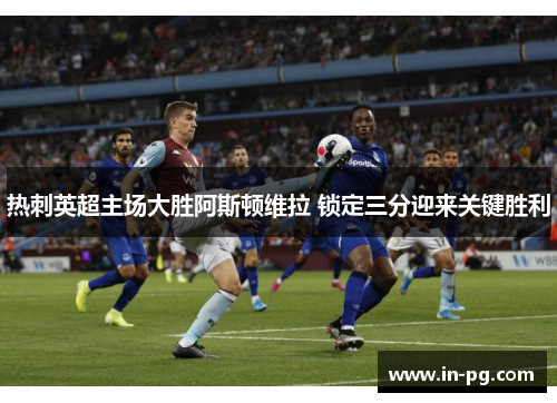 热刺英超主场大胜阿斯顿维拉 锁定三分迎来关键胜利