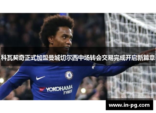 科瓦契奇正式加盟曼城切尔西中场转会交易完成开启新篇章 科瓦契奇正式加盟曼城切尔西中场转会交易完成开启新篇章