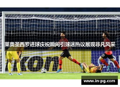 莱奥圣西罗进球庆祝瞬间引球迷热议展现非凡风采