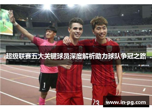 超级联赛五大关键球员深度解析助力球队争冠之路