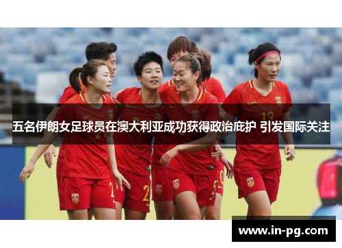 五名伊朗女足球员在澳大利亚成功获得政治庇护 引发国际关注 五名伊朗女足球员在澳大利亚成功获得政治庇护 引发国际关注