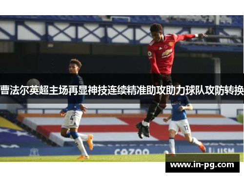 曹法尔英超主场再显神技连续精准助攻助力球队攻防转换 曹法尔英超主场再显神技连续精准助攻助力球队攻防转换
