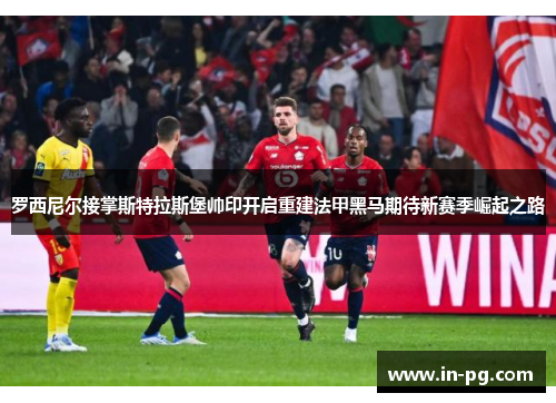 罗西尼尔接掌斯特拉斯堡帅印开启重建法甲黑马期待新赛季崛起之路 罗西尼尔接掌斯特拉斯堡帅印开启重建法甲黑马期待新赛季崛起之路