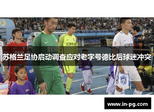苏格兰足协启动调查应对老字号德比后球迷冲突 苏格兰足协启动调查应对老字号德比后球迷冲突