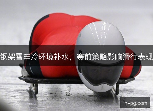 钢架雪车冷环境补水,赛前策略影响滑行表现 钢架雪车冷环境补水,赛前策略影响滑行表现