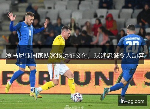罗马尼亚国家队客场远征文化,球迷忠诚令人动容 罗马尼亚国家队客场远征文化,球迷忠诚令人动容